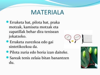 MATERIALA
Erraketa bat, pilota bat, praka
motzak, kamiseta motzak eta
zapatillak behar dira tenisean
jokatzeko.
Erraketa zurezkoa edo gai
sintetikozkoa da.
Pilota zuria edo horia izan daiteke.
Sareak tenis zelaia bitan banantzen
du.
 