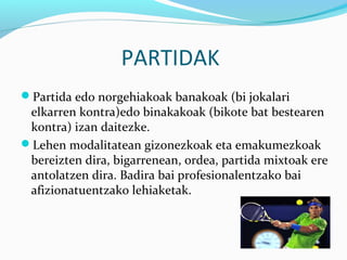 PARTIDAK
Partida edo norgehiakoak banakoak (bi jokalari
elkarren kontra)edo binakakoak (bikote bat bestearen
kontra) izan daitezke.
Lehen modalitatean gizonezkoak eta emakumezkoak
bereizten dira, bigarrenean, ordea, partida mixtoak ere
antolatzen dira. Badira bai profesionalentzako bai
afizionatuentzako lehiaketak.
 