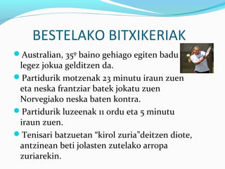 BESTELAKO BITXIKERIAK
Australian, 35º baino gehiago egiten badu
legez jokua gelditzen da.
Partidurik motzenak 23 minutu iraun zuen
eta neska frantziar batek jokatu zuen
Norvegiako neska baten kontra.
Partidurik luzeenak 11 ordu eta 5 minutu
iraun zuen.
Tenisari batzuetan “kirol zuria”deitzen diote,
antzinean beti jolasten zutelako arropa
zuriarekin.
 