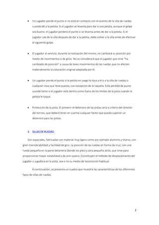 

Un jugador pierde el punto si no está en contacto con el asiento de la silla de ruedas
cuando dé a la pelota. Si el jugador se levanta para dar a una pelota, aunque el golpe
sea bueno, el jugador perderá el punto si se levanta antes de dar a la pelota. Si el
jugador cae de la silla después de dar a la pelota, debe volver a la silla antes de efectuar
el siguiente golpe.



El jugador al servicio, durante la realización del mismo, no cambiará su posición por
medio de movimientos o de giros. No se considerará que el jugador que sirve "ha
cambiado de posición" a causa de leves movimientos de las ruedas que no afecten
materialmente la colocación original adaptada por él.



Un jugador pierde el punto si la pelota en juego le toca a él o a la silla de ruedas o
cualquier cosa que lleve puesta, con excepción de la raqueta. Esta pérdida de punto
sucede tanto si el jugador está dentro como fuera de los límites de la pista cuando la
pelota le toque.



Protección de la pista. El prevenir el deterioro de las pistas será a criterio del director
del torneo, que deberá tener en cuenta cualquier factor que pueda suponer un
deterioro para las pistas.

3. SILLAS DE RUEDAS:
Son especiales, fabricadas con material muy ligero como por ejemplo aluminio y titanio, con
gran maniobrabilidad y facilidad de giro. La posición de las ruedas en forma de cruz, con una
rueda pequeña en la parte delantera (donde los pies) y otra pequeña atrás, que sirve para
proporcionar mayor estabilidad y de anti-vuelco. Constituyen el método de desplazamiento del
jugador o jugadora en la pista, sea o no su medio de locomoción habitual.
A continuación, se presenta un cuadro que muestra las características de los diferentes
tipos de sillas de ruedas.

2

 