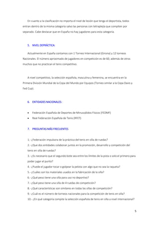 En cuanto a la clasificación no importa el nivel de lesión que tenga el deportista, todos
entran dentro de la misma categoría salvo las personas con tetraplejía que compiten por
separado. Cabe destacar que en España no hay jugadores para esta categoría.

5. NIVEL DEPRÁCTICA:
Actualmente en España contamos con 1 Torneo Internacional (Girona) y 12 torneos
Nacionales. El número aproximado de jugadores en competición es de 60, además de otros
muchos que no practican el tenis competitivo.

A nivel competitivo, la selección española, masculina y femenina, se encuentra en la
Primera División Mundial de la Copa del Mundo por Equipos (Torneo similar a la Copa Davis y
Fed Cup).

6. ENTIDADES NACIONALES:


Federación Española de Deportes de Minusválidos Físicos (FEDMF)



Real Federación Española de Tenis (RFET)

7. PREGUNTAS MÁS FRECUENTES

1.- ¿Federación impulsora de la práctica del tenis en silla de ruedas?
2.- ¿Que dos entidades colaboran juntos en la promoción, desarrollo y competición del
tenis en silla de ruedas?
3.- ¿Es necesario que el segundo bote sea entre los límites de la pista o solo el primero para
poder jugar el punto?
4.- ¿Puede el jugador tocar o golpear la pelota con algo que no sea la raqueta?
5.- ¿Cuáles son los materiales usados en la fabricación de la silla?
6.- ¿Qué peso tiene una silla para uso no deportivo?
7.- ¿Qué peso tiene una silla de 4 ruedas de competición?
8.- ¿Qué características son similares en todas las sillas de competición?
9.- ¿Cuál es el número de torneos nacionales para la competición de tenis en silla?
10.- ¿En qué categoría compite la selección española de tenis en silla a nivel internacional?

5

 