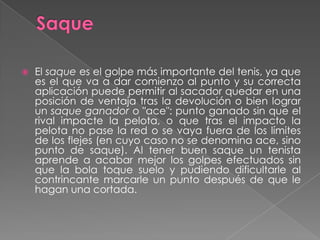 SaqueEl saque es el golpe más importante del tenis, ya que es el que va a dar comienzo al punto y su correcta aplicación puede permitir al sacador quedar en una posición de ventaja tras la devolución o bien lograr un saque ganador o "ace": punto ganado sin que el rival impacte la pelota, o que tras el impacto la pelota no pase la red o se vaya fuera de los límites de los flejes (en cuyo caso no se denomina ace, sino punto de saque). Al tener buen saque un tenista aprende a acabar mejor los golpes efectuados sin que la bola toque suelo y pudiendo dificultarle al contrincante marcarle un punto después de que le hagan una cortada.