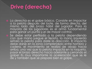 Drive (derecha)La derecha es el golpe básico. Consiste en impactar a la pelota después del bote, de forma directa, del mismo lado del brazo hábil del jugador. Para la mayoría de los jugadores es el arma fundamental para ganar un punto y el de mayor control.Se debe estar perfilado a la pelota dependiendo con que mano juegue el tenista, la mano izquierda señala la pelota para darle la dirección. El impacto debe darse en la zona comprendida entre hombro y cadera, el movimiento se realiza de abajo hacia arriba, una vez que la pelota impacta en la raqueta, pasar el brazo derecho hacia adelante y cerrando el golpe! Es muy importante la aceleración que se le de y también que se prepare bien el golpe.