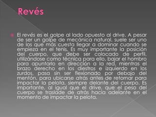 RevésEl revés es el golpe al lado opuesto al drive. A pesar de ser un golpe de mecánica natural, suele ser uno de los que más cuesta llegar a dominar cuando se empieza en el tenis. Es muy importante la posición del cuerpo, que debe ser colocado de perfil, utilizándose como técnica para ello, bajar el hombro para apuntarlo en dirección a la red, mientras el brazo derecho en los diestros e izquierdo en los zurdos, pasa sin ser flexionado por debajo del mentón, para ubicarse atrás antes de retornar para impactar la pelota, siempre delante del cuerpo. Es importante, al igual que el drive, que el peso del cuerpo se traslade de atrás hacia adelante en el momento de impactar la pelota.