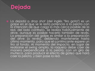 DejadaLa dejada o dropshot (del inglés "tiro gota") es un golpe en el que se le resta potencia a la pelota con la intención de que caiga lo más cerca posible de la red, del lado contrario. Se realiza habitualmente de drive, aunque es posible hacerlo también de revés. La preparación del golpe es similar a la preparación del drive (o revés), debiendo mantenerse hasta último momento, para que el contrincante espere un tiro al fondo. Al momento del impacto, en lugar de realizarse el swing amplio, la raqueta debe caer de manera perpendicular a la pelota, con un giro de muñeca, para producir el efecto de goteo que hará caer la pelota, y bien pase la red.