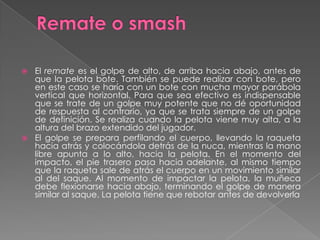 Remate o smashEl remate es el golpe de alto, de arriba hacia abajo, antes de que la pelota bote. También se puede realizar con bote, pero en este caso se haría con un bote con mucha mayor parábola vertical que horizontal. Para que sea efectivo es indispensable que se trate de un golpe muy potente que no dé oportunidad de respuesta al contrario, ya que se trata siempre de un golpe de definición. Se realiza cuando la pelota viene muy alta, a la altura del brazo extendido del jugador.El golpe se prepara perfilando el cuerpo, llevando la raqueta hacia atrás y colocándola detrás de la nuca, mientras la mano libre apunta a lo alto, hacia la pelota. En el momento del impacto, el pie trasero pasa hacia adelante, al mismo tiempo que la raqueta sale de atrás el cuerpo en un movimiento similar al del saque. Al momento de impactar la pelota, la muñeca debe flexionarse hacia abajo, terminando el golpe de manera similar al saque. La pelota tiene que rebotar antes de devolverla