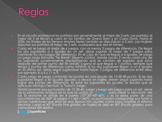 ReglasEn el circuito profesional los partidos son generalmente al mejor de 3 sets. Los partidos al mejor de 5 se llevan a cabo en los torneos de Grand Slam y en Copa Davis. Hasta el 2006, las finales de los torneos Masters Series también se disputaban a 5 sets. Las mujeres disputan sus partidos al mejor de 3 sets, cualquiera que sea el torneo.Cada set se juega al mejor de 6 juegos, con al menos 2 juegos de diferencia. De llegar los dos jugadores a 5 iguales en un set, debe jugarse al mejor de 7 juegos para mantener los dos juegos de diferencia. En el caso en que se llegue a 6 iguales, se juega un juego largo llamado "Tie Break" (Muerte súbita), donde sacan 2 veces cada uno de los jugadores sucesivamente (exceptuando que se cambia de jugador que saca después del primer punto del tie break) y gana el que llegue a 7 puntos, siempre que tenga 2 puntos de diferencia como mínimo. Si los dos jugadores llegan a un 6 iguales en el último set, debe seguir jugándose hasta haber 2 juegos de diferencia entre ellos; por ejemplo: 8 a 6 u 11 a 9.Cada juego se juega contando los puntos en una escala de 15-30-40-punto. Si los dos jugadores llegan a 40 iguales (iguales, o deuce en inglés) deben seguir jugando hasta lograr dos puntos de diferencia. Al estar los jugadores en iguales, la escala que se aplica es Ventaja ("servicio" o "fuera")-Juego.Históricamente esa puntuación de 15-30-40-Juego y luego seis juegos para un set, viene de la astronomía antigua en la que se usaba un Sextante para medir la elevación del sol. El sextante se divide en 4 partes (15º-30º-45º-60º), y es la sexta parte de una circunferencia de 360º (6 juegos = 1 Set = 360º). La puntuación corresponde por tanto a dichas mediciones que eran en esa época tan usuales como para nosotros el sistema decimal. Luego el 45º (FourtyFive grades, en inglés) se dejó en 40° (Fourty grades) para comodidad del arbitro.[editar] Superficies