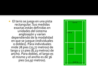      El tenis se juega en una pista
        rectangular. Sus medidas
       exactas están definidas en
          unidades del sistema
           anglosajón y varían
     dependiendo de la modalidad
     en que se juegue (individuales
      o dobles). Para individuales
     mide 78 pies (23,77 metros) de
    largo y 27 pies (8,23 metros) de
     ancho. Para dobles, el largo es
      el mismo y el ancho es de 36
           pies (10,97 metros).
 