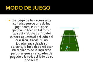 Un juego de tenis comienza
  con el saque de uno de los
   jugadores, el cual debe
 golpear la bola de tal forma
  que esta rebote dentro del
cuadro opuesto al del lado del
    que saca; es decir si un
    jugador saca desde su
derecha, la bola debe rebotar
 en el cuadro de la izquierda
pero siempre en el cuadro de
pegado a la red, del lado de su
           oponente
 