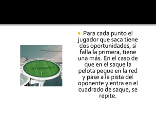  Para cada punto el
jugador que saca tiene
 dos oportunidades, si
 falla la primera, tiene
una más. En el caso de
   que en el saque la
pelota pegue en la red
  y pase a la pista del
oponente y entra en el
cuadrado de saque, se
          repite.
 