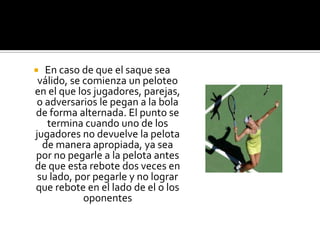   En caso de que el saque sea
 válido, se comienza un peloteo
en el que los jugadores, parejas,
o adversarios le pegan a la bola
de forma alternada. El punto se
   termina cuando uno de los
jugadores no devuelve la pelota
  de manera apropiada, ya sea
por no pegarle a la pelota antes
de que esta rebote dos veces en
 su lado, por pegarle y no lograr
que rebote en el lado de el o los
            oponentes
 