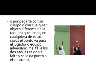    o por pegarle con su
    cuerpo o con cualquier
    objeto diferente de la
    raqueta que posee; en
    cualquiera de estos
    casos el punto va para
    el jugador o equipo
    adversario. Y si falla los
    dos saques es doble
    falta y se le da punto a
    el contrario.
 
