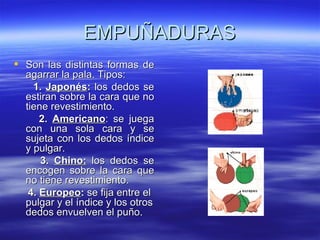 EMPUÑADURAS
 Son las distintas formas de
  agarrar la pala. Tipos:
    1. Japonés: los dedos se
  estiran sobre la cara que no
  tiene revestimiento.
      2. Americano: se juega
  con una sola cara y se
  sujeta con los dedos índice
  y pulgar.
      3. Chino: los dedos se
  encogen sobre la cara que
  no tiene revestimiento.
   4. Europeo: se fija entre el
  pulgar y el índice y los otros
  dedos envuelven el puño.
 