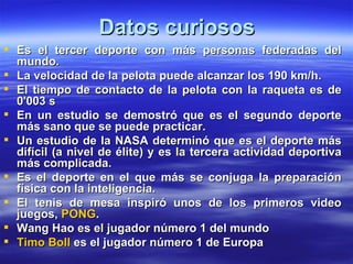 Datos curiosos
 Es el tercer deporte con más personas federadas del
  mundo.
 La velocidad de la pelota puede alcanzar los 190 km/h.
 El tiempo de contacto de la pelota con la raqueta es de
  0'003 s
 En un estudio se demostró que es el segundo deporte
  más sano que se puede practicar.
 Un estudio de la NASA determinó que es el deporte más
  difícil (a nivel de élite) y es la tercera actividad deportiva
  más complicada.
 Es el deporte en el que más se conjuga la preparación
  física con la inteligencia.
 El tenis de mesa inspiró unos de los primeros video
  juegos, PONG.
 Wang Hao es el jugador número 1 del mundo
 Timo Boll es el jugador número 1 de Europa
 