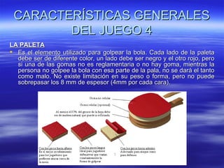 CARACTERÍSTICAS GENERALES
        DEL JUEGO 4
LA PALETA
 Es el elemento utilizado para golpear la bola. Cada lado de la paleta
  debe ser de diferente color, un lado debe ser negro y el otro rojo, pero
  si una de las gomas no es reglamentaria o no hay goma, mientras la
  persona no golpee la bola con esa parte de la pala, no se dará el tanto
  como malo. No existe limitación en su peso o forma, pero no puede
  sobrepasar los 8 mm de espesor (4mm por cada cara).
 