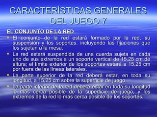 CARACTERÍSTICAS GENERALES
        DEL JUEGO 7
EL CONJUNTO DE LA RED
 El conjunto de la red estará formado por la red, su
  suspensión y los soportes, incluyendo las fijaciones que
  los sujetan a la mesa.
 La red estará suspendida de una cuerda sujeta en cada
  uno de sus extremos a un soporte vertical de 15,25 cm de
  altura; el límite exterior de los soportes estará a 15,25 cm
  por fuera de las líneas laterales.
 La parte superior de la red deberá estar, en toda su
  longitud, a 15,25 cm sobre la superficie de juego.
 La parte inferior de la red deberá estar en toda su longitud
  lo más cerca posible de la superficie de juego, y los
  extremos de la red lo más cerca posible de los soportes.
 