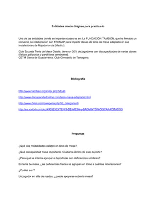 Entidades donde dirigirse para practicarlo



Una de las entidades donde se imparten clases es en: La FUNDACIÓN TAMBIÉN, que ha firmado un
convenio de colaboración con FREMAP para impartir clases de tenis de mesa adaptado en sus
instalaciones de Majadahonda (Madrid).

Club Escuela Tenis de Mesa Getafe, tiene un 30% de jugadores con discapacidades de varias clases
(físicos. psíquicos y paralíticos cerebrales).
CETM Sierra de Guadarrama. Club Gimnastic de Tarragona.




                                            Bibliografía



http://www.tambien.org/index.php?id=40

http://www.discapacidadonline.com/tenis-mesa-adaptado.html

http://www.rfetm.com/categoria.php?id_categoria=9

http://es.scribd.com/doc/49092533/TENIS-DE-MESA-y-BADMINTON-DISCAPACITADOS




                                             Preguntas



¿Qué dos modalidades existen en tenis de mesa?

¿Qué discapacidad física importante no abarca dentro de este deporte?

¿Para qué se intenta agrupar a deportistas con deficiencias similares?

En tenis de mesa, ¿las deficiencias físicas se agrupan en torno a cuántas federaciones?

¿Cuáles son?

Un jugador en silla de ruedas, ¿puede apoyarse sobre la mesa?
 