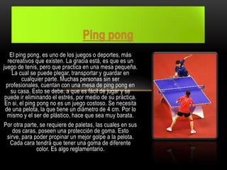El ping pong, es uno de los juegos o deportes, más
recreativos que existen. La gracia está, es que es un
juego de tenis, pero que practica en una mesa pequeña.
La cual se puede plegar, transportar y guardar en
cualquier parte. Muchas personas sin ser
profesionales, cuentan con una mesa de ping pong en
su casa. Esto se debe, a que es fácil de jugar y se
puede ir eliminando el estrés, por medio de su práctica.
En si, el ping pong no es un juego costoso. Se necesita
de una pelota, la que tiene un diámetro de 4 cm. Por lo
mismo y el ser de plástico, hace que sea muy barata.
Por otra parte, se requiere de paletas, las cuales en sus
dos caras, poseen una protección de goma. Esto
sirve, para poder propinar un mejor golpe a la pelota.
Cada cara tendrá que tener una goma de diferente
color. Es algo reglamentario.
 