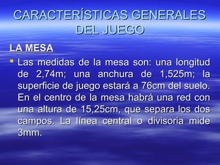 CARACTERÍSTICAS GENERALES
DEL JUEGO
LA MESA
 Las medidas de la mesa son: una longitud
de 2,74m; una anchura de 1,525m; la
superficie de juego estará a 76cm del suelo.
En el centro de la mesa habrá una red con
una altura de 15,25cm, que separa los dos
campos. La línea central o divisoria mide
3mm.

 