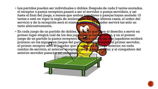  Los partidos pueden ser individuales o dobles. Después de cada 2 tantos anotados,
el receptor o pareja receptora pasará a ser el servidor o pareja servidora, y así
hasta el final del juego, a menos que ambos jugadores o parejas hayan anotado 10
tantos o esté en vigor la regla de aceleración. En estos últimos casos, el orden del
servicio y de la recepción será el mismo, pero cada jugador servirá tan solo un
tanto alternativamente.
 En cada juego de un partido de dobles, la pareja que tiene el derecho a servir en
primer lugar elegirá cuál de los dos jugadores lo hará primero, y en el primer
juego de un partido la pareja receptora decidirá cuál de los dos jugadores recibirá
primero; en los siguientes juegos del partido, una vez elegido el primer servidor,
el primer receptor será el jugador que le servía en el juego anterior; en cada
cambio de servicio, el anterior receptor pasará a ser servidor, y el compañero del
anterior servidor pasará a ser receptor.
 