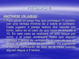 REGLAS 4
ANOTARSE UN JUEGO
 Para ganar un juego hay que conseguir 11 puntos,
con una ventaja mínima de 2 sobre el contrario.
Cada jugador o pareja realiza dos saques por
turno, salvo en el caso de que haya un empate a
10. En este caso se realizará un sólo saque por
turno, y el juego continuará hasta que alguien
consiga 2 tantos de ventaja. En el caso de que se
llegue al último juego de un partido, los jugadores
o parejas cambiarán de lado de la mesa cuando
alguien llegue a 5 tantos.
 