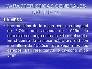 CARACTERÍSTICAS GENERALES
DEL JUEGO
LA MESA
 Las medidas de la mesa son: una longitud
de 2,74m; una anchura de 1,525m; la
superficie de juego estará a 76cm del suelo.
En el centro de la mesa habrá una red con
una altura de 15,25cm, que separa los dos
campos. La línea central o divisoria mide
3mm.
 