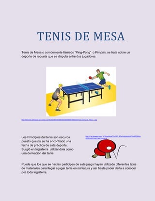 TENIS DE MESA
Tenis de Mesa o comúnmente llamado “Ping-Pong” o Pimpón; se trata sobre un
deporte de raqueta que se disputa entre dos jugadores.




http://heliconia-antioquia.gov.co/apc-aa-files/62383165396538336639666136653337/pan_tenis_de_mesa_1.jpg




                                                                                       http://4.bp.blogspot.com/_W16vso9rlu4/TUnC97_BGsI/AAAAAAAAFKo/MZQGhib
Los Principios del tenis son oscuros                                                   HtQ0/s400/LogoTableTennis.gif

puesto que no se ha encontrado una
fecha de práctica de este deporte.
Surgió en Inglaterra utilizándola como
una derivación del tenis.


Puede que los que se hacían participes de este juego hayan utilizado diferentes tipos
de materiales para llegar a jugar tenis en miniatura y así hasta poder darla a conocer
por toda Inglaterra.
 