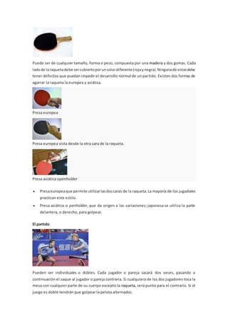 Puede ser de cualquier tamaño, forma o peso, compuesta por una madera y dos gomas. Cada
ladode laraquetadebe sercubiertoporuncolordiferente(rojaynegra).Ningunade estasdebe
tener defectos que puedan impedir el desarrollo normal de un partido. Existen dos formas de
agarrar la raqueta la europea y asiática.
Presa europea
Presa europea vista desde la otra cara de la raqueta.
Presa asiática openholder
 Presaeuropeaque permite utilizarlasdoscaras de la raqueta.La mayoría de los jugadores
practican este estilo.
 Presa asiática o penholder, que da origen a las variaciones; japonesa se utiliza la parte
delantera, o derecho, para golpear.
El partido
Pueden ser individuales o dobles. Cada jugador o pareja sacará dos veces, pasando a
continuación el saque al jugador o pareja contraria. Si cualquiera de los dos jugadores toca la
mesa con cualquier parte de su cuerpo excepto la raqueta, será punto para el contrario. Si el
juego es doble tendrán que golpear la pelota alternados.
 