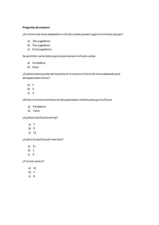 Preguntas de examen:
¿En el tenisde mesaadaptadoensillade ruedaspuedenjugarenel mismoequipo?
a) Dos jugadores
b) Tres jugadores
c) Cincojugadores
Se permitenvariosbotespara laspersonasensillade ruedas
a) Verdadero
b) Falso
¿Cuántosbotespuede darlapelotaenla mesaenel tenisde mesaadaptadopara
discapacitadosfísicos?
a) 1
b) 2
c) 3
Utilizanlamismanormativalosdiscapacitadosintelectualesque losfísicos
a) Verdadero
b) Falso
¿Cuántasclasificacioneshay?
a) 7
b) 9
c) 11
¿Cuál esla clasificaciónmasleve?
a) 11
b) 1
c) 9
¿Y la mas severa?
a) 11
b) 1
c) 9
 