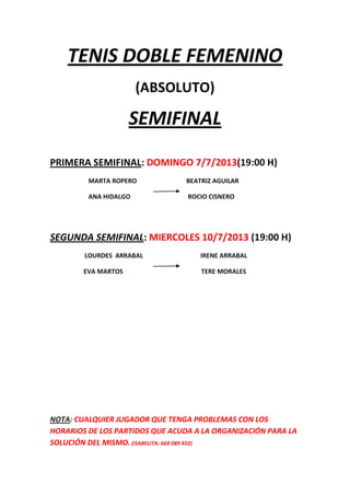 TENIS DOBLE FEMENINO
(ABSOLUTO)
SEMIFINAL
PRIMERA SEMIFINAL: DOMINGO 7/7/2013(19:00 H)
MARTA ROPERO BEATRIZ AGUILAR
ANA HIDALGO ROCIO CISNERO
SEGUNDA SEMIFINAL: MIERCOLES 10/7/2013 (19:00 H)
LOURDES ARRABAL IRENE ARRABAL
EVA MARTOS TERE MORALES
NOTA: CUALQUIER JUGADOR QUE TENGA PROBLEMAS CON LOS
HORARIOS DE LOS PARTIDOS QUE ACUDA A LA ORGANIZACIÓN PARA LA
SOLUCIÓN DEL MISMO. (ISABELITA: 669 089 452)
 