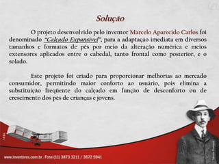 SoluçãoO projeto desenvolvido pelo inventor Marcelo Aparecido Carlos foi denominado “Calçado Expansível”, para a adaptação imediata em diversos tamanhos e formatos de pés por meio da alteração numérica e meios extensores aplicados entre o cabedal, tanto frontal como posterior, e o solado.	Este projeto foi criado para proporcionar melhorias ao mercado consumidor, permitindo maior conforto ao usuário, pois elimina a substituição freqüente do calçado em função de desconforto ou de crescimento dos pés de crianças e jovens.