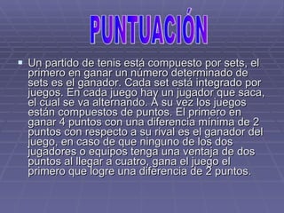Un partido de tenis está compuesto por sets, el primero en ganar un número determinado de sets es el ganador. Cada set está integrado por juegos. En cada juego hay un jugador que saca, el cual se va alternando. A su vez los juegos están compuestos de puntos. El primero en ganar 4 puntos con una diferencia mínima de 2 puntos con respecto a su rival es el ganador del juego, en caso de que ninguno de los dos jugadores o equipos tenga una ventaja de dos puntos al llegar a cuatro, gana el juego el primero que logre una diferencia de 2 puntos. PUNTUACIÓN 