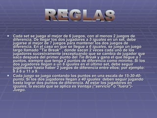 Cada set se juega al mejor de 6 juegos, con al menos 2 juegos de diferencia. De llegar los dos jugadores a  5 iguales  en un set, debe jugarse al mejor de 7 juegos para mantener los dos juegos de diferencia. En el caso en que se llegue a  6 iguales , se juega un juego largo llamado "Tie Break" , donde sacan 2 veces cada uno de los jugadores sucesivamente (exceptuando que se cambia de jugador que saca después del primer punto del  Tie Break  y gana el que llegue a 7 puntos, siempre que tenga 2 puntos de diferencia como mínimo. Si los dos jugadores llegan a un  6 iguales  en el último set, debe seguir jugándose hasta haber 2 juegos de diferencia entre ellos; por ejemplo: 8 a 6 u 11 a 9. Cada  juego  se juega contando los puntos en una escala de  15-30-40-punto . Si los dos jugadores llegan a  40 iguales   deben seguir jugando hasta lograr dos puntos de diferencia. Al estar los jugadores en  iguales , la escala que se aplica es  Ventaja ("servicio" o "fuera")-Juego . REGLAS 