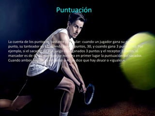 Puntuación
La cuenta de los puntos es bastante particular: cuando un jugador gana su primer
punto, su tanteador es 15, cuando gana 2 puntos, 30, y cuando gana 3 puntos, 40. Por
ejemplo, si el sacador de ese juego lleva ganados 3 puntos y el receptor 1 punto, el
marcador es de 40-15. Siempre se nombra en primer lugar la puntuación del sacador.
Cuando ambos jugadores empatan a 40 se dice que hay deuce o «iguales».
 