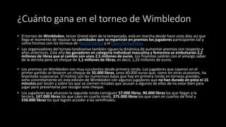 ¿Cuánto gana en el torneo de Wimbledon
• El torneo de Wimbledon, tercer Grand slam de la temporada, está en marcha desde hace unos días así que
llega el momento de repasar las cantidades que se repartirán en premios los jugadores participantes tal y
como hicimos con los torneos de Roland Garros y el Open de Australia.
• Los organizadores del torneo londinense también siguen la dinámica de aumentar premios con respecto a
años anteriores. Este año los ganadores en categoría individual masculina y femenina se embolsarán 2,2
millones de libras que al cambio son unos 2,5 millones de euros. Los finalistas saldrán con el amargo sabor
de la derrota pero un cheque de 1,1 millones de libras, es decir, 1,25 millones de euros.
• Los premios en Wimbledon son muy suculentos desde primera ronda. Los jugadores que cayeron en el
primer partido se llevaron un cheque de 35.000 libras, unos 40.000 euros que, como en otras ocasiones, ha
levantado suspicacias. El motivo son las numerosas bajas que hay en primera ronda en torneos grandes,
ocho concretamente en esta edición de Wimbledon con algunos jugadores que no han durado en pista ni 15
minutos por lesión y sobre los que se ciernen miradas que acusan a algunos de ellos de no estar bien para
jugar pero presentarse por recoger este cheque.
• Los jugadores que alcanzan la segunda ronda consiguen 57.000 libras, 90.000 libras los que llegan a la
tercera, 147.000 libras los que caen en cuarta ronda, 275.000 libras los que caen en cuartos de final y
550.000 libras los que logran acceder a las semifinales.
 
