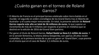 ¿Cuánto ganan en el torneo de Roland
Garros?
• El Abierto de Francia es el principal torneo celebrado sobre tierra batida en el
mundo –el segundo en orden cronológico de los Grand Slams tras el Abierto de
Australia– y el cuarto mejor remunerado. En total, la presente edición de Roland
Garros reparte este año un total de 36 millones de euros, lo que supone un
incremento de más de 4 millones con respecto al premio en metálico que se
destinó en la edición de 2016 del Grand Slam parisino.
• Por ganar el título de Roland Garros, Rafael Nadal se lleva 2,1 millón de euros. Y
en la versión femenina, la letona Jelena Ostapenko, con apenas 20 años recién
cumplidos, es la primera tenista de su país en ganar un 'Grand Slam', cuyo premio
es el mismo que en el caso de Nadal: 2,1 millones de euros.
 