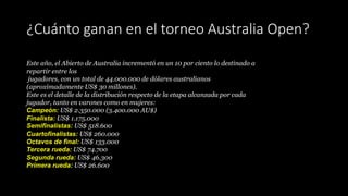 ¿Cuánto ganan en el torneo Australia Open?
Este año, el Abierto de Australia incrementó en un 10 por ciento lo destinado a
repartir entre los
jugadores, con un total de 44.000.000 de dólares australianos
(aproximadamente US$ 30 millones).
Este es el detalle de la distribución respecto de la etapa alcanzada por cada
jugador, tanto en varones como en mujeres:
Campeón: US$ 2.350.000 (3.400.000 AU$)
Finalista: US$ 1.175.000
Semifinalistas: US$ 518.600
Cuartofinalistas: US$ 260.000
Octavos de final: US$ 133.000
Tercera rueda: US$ 74.700
Segunda rueda: US$ 46.300
Primera rueda: US$ 26.600
 