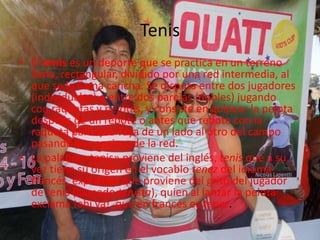 Tenis
• El tenis es un deporte que se practica en un terreno
llano, rectangular, dividido por una red intermedia, al
que se le llama cancha. Se disputa entre dos jugadores
(individuales) o entre dos parejas (dobles) jugando
con raquetas y pelotas, y consiste en golpear la pelota
después de un rebote o antes que rebote con la
raqueta para que vaya de un lado al otro del campo
pasando por encima de la red.
• La palabra «tenis» proviene del inglés, tenis que a su
vez tiene su origen en el vocablo tenez del idioma
francés, expresión que proviene del grito del jugador
de tenis (llamado tenista), quien al lanzar la pelota
exclama ¡ahí va!, que en francés es tenez.