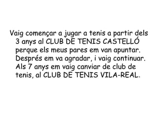Vaig començar a jugar a tenis a partir dels
3 anys al CLUB DE TENIS CASTELLÓ
perque els meus pares em van apuntar.
Després em va agradar, i vaig continuar.
Als 7 anys em vaig canviar de club de
tenis, al CLUB DE TENIS VILA-REAL.
 