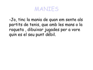 MANIES
-Jo, tinc la mania de quan em sente als
partits de tenis, que amb les mans o la
raqueta , dibuixar jugades per a vore
quin es el seu punt débil.
 