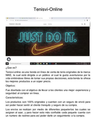 Tenisvi-Online
¿Que es?
Tenisvi-online es una tienda en línea de venta de tenis originales de la marca
NIKE, la cual está dirigida a un público al cual le gusta aventurarse por la
vida sintiéndose libres de tomar sus propias decisiones, esta tienda te ofrece
los mejores productos a un súper precio.
Objetivo:
Fue diseñada con el objetivo de llevar a los clientes una mejor experiencia y
seguridad al comprar en línea.
Características:
Los productos son 100% originales y cuentan con un seguro de envió para
así poder hacer sentir al cliente tranquilo y seguro de su compra.
Los envíos se realizan por medio de diferentes paqueterías las cuales se
asignan al azar, y para hacer esto más confiable cada paquete cuenta con
un numero de rastreo para así poder darle un seguimiento a tu compra.
 