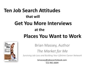 Ten Job Search Attitudes
           that will
    Get You More Interviews
                   at the
        Places You Want to Work
                    Brian Massey, Author
                     The Market for Me
        Surviving Job Loss and Building Your Lifetime Career Network
                      bmassey@jobsearchebook.com
                             512.961.6604
 