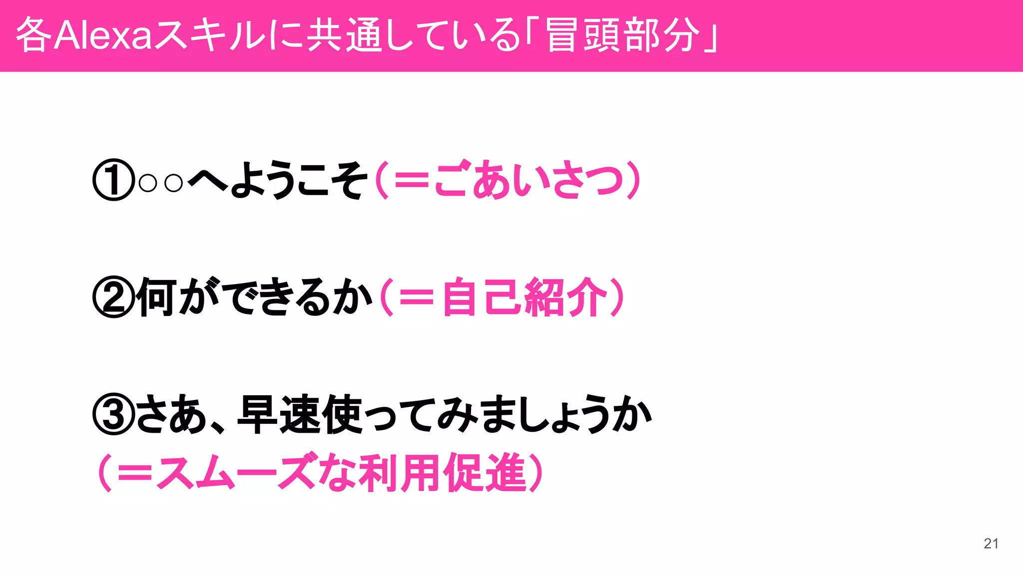 21
①○○へようこそ（＝ごあいさつ）
②何ができるか（＝自己紹介）
③さあ、早速使ってみましょうか
（＝スムーズな利用促進）
各Alexaスキルに共通している「冒頭部分」
 