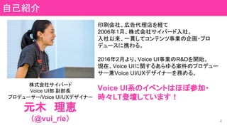 株式会社サイバード
Voice UI部 副部長
プロデューサー/Voice UI/UXデザイナー
元木　理恵
（@vui_rie）
印刷会社、広告代理店を経て
2006年1月、株式会社サイバード入社。
入社以来、一貫してコンテンツ事業の企画・プロ
デュースに携わる。
2016年2月より、Voice UI事業のR&Dを開始。
現在、Voice UIに関するあらゆる案件のプロデュー
サー兼Voice UI/UXデザイナーを務める。
Voice UI系のイベントはほぼ参加・
時々LT登壇しています！
自己紹介
2
 