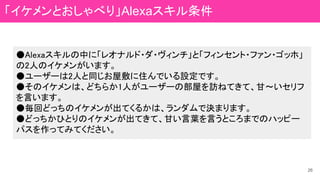 ●Alexaスキルの中に「レオナルド・ダ・ヴィンチ」と「フィンセント・ファン・ゴッホ」
の2人のイケメンがいます。
●ユーザーは2人と同じお屋敷に住んでいる設定です。
●そのイケメンは、どちらか1人がユーザーの部屋を訪ねてきて、甘～いセリフ
を言います。
●毎回どっちのイケメンが出てくるかは、ランダムで決まります。
●どっちかひとりのイケメンが出てきて、甘い言葉を言うところまでのハッピー
パスを作ってみてください。
26
「イケメンとおしゃべり」Alexaスキル条件
 