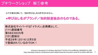 34
※Amazon DeveloperサイトのAlexa Skill Kitより「カスタムスキルの呼び出し名を決定する」引用
https://developer.amazon.com/ja/docs/custom-skills/choose-the-invocation-name-for-a-custom-skill.html
以下の場合を除いて、 1語の呼び出し名は許可されません。
●呼び出し名がブランド／知的財産独自のものである。
株式会社サイバードは「イケメン」を商標として、
(111)登録番号
第５８２３６０５号
(151)登録日
平成２８年（２０１６）２月５日
で登録されているのでＯＫ！
プチワークショップ　解①参考
 