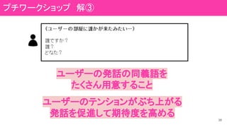 38
ユーザーの発話の同義語を
たくさん用意すること
ユーザーのテンションがぶち上がる
発話を促進して期待度を高める
プチワークショップ　解③
 