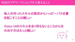 他人の作ったスキルの設定からハッピーパスを書
き起こすことは難しい
42
Voice UIのスキルを全く何もないところから生
み出すのはもっと難しい
今回のプチワークショップから言えること
 