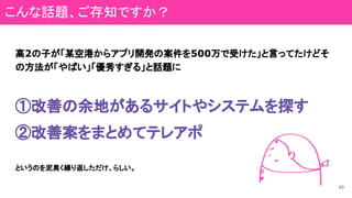 高2の子が「某空港からアプリ開発の案件を500万で受けた」と言ってたけどそ
の方法が「やばい」「優秀すぎる」と話題に
①改善の余地があるサイトやシステムを探す
②改善案をまとめてテレアポ
というのを泥臭く繰り返しただけ、らしい。
43
こんな話題、ご存知ですか？
 