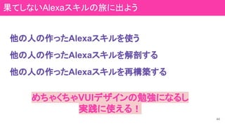 他の人の作ったAlexaスキルを使う
めちゃくちゃVUIデザインの勉強になるし
実践に使える！
44
他の人の作ったAlexaスキルを解剖する
他の人の作ったAlexaスキルを再構築する
果てしないAlexaスキルの旅に出よう
 